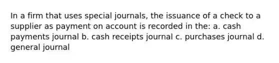 In a firm that uses special journals, the issuance of a check to a supplier as payment on account is recorded in the: a. cash payments journal b. cash receipts journal c. purchases journal d. general journal