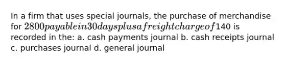 In a firm that uses <a href='https://www.questionai.com/knowledge/kcXFj4M8Sh-special-journals' class='anchor-knowledge'>special journals</a>, the purchase of merchandise for 2800 payable in 30 days plus a freight charge of140 is recorded in the: a. cash payments journal b. cash receipts journal c. purchases journal d. general journal