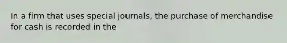 In a firm that uses special journals, the purchase of merchandise for cash is recorded in the