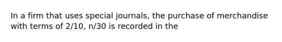 In a firm that uses special journals, the purchase of merchandise with terms of 2/10, n/30 is recorded in the