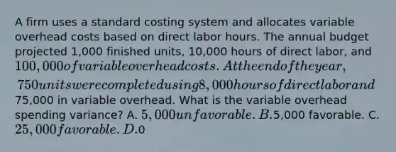 A firm uses a standard costing system and allocates variable overhead costs based on direct labor hours. The annual budget projected 1,000 finished units, 10,000 hours of direct labor, and 100,000 of variable overhead costs. At the end of the year, 750 units were completed using 8,000 hours of direct labor and75,000 in variable overhead. What is the variable overhead spending variance? A. 5,000 unfavorable. B.5,000 favorable. C. 25,000 favorable. D.0