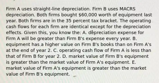 Firm A uses straight-line depreciation. Firm B uses MACRS depreciation. Both firms bought 60,000 worth of equipment last year. Both firms are in the 35 percent tax bracket. The operating cash flows for each firm are identical except for the depreciation effects. Given this, you know the: A. depreciation expense for Firm A will be <a href='https://www.questionai.com/knowledge/ktgHnBD4o3-greater-than' class='anchor-knowledge'>greater than</a> Firm B's expense every year. B. equipment has a higher value on Firm B's books than on Firm A's at the end of year 2. C. operating cash flow of Firm A is <a href='https://www.questionai.com/knowledge/k7BtlYpAMX-less-than' class='anchor-knowledge'>less than</a> that of Firm B for year 2. D. market value of Firm B's equipment is greater than the market value of Firm A's equipment. E. market value of Firm A's equipment is greater than the market value of Firm B's equipment.