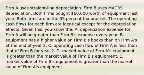 Firm A uses straight-line depreciation. Firm B uses MACRS depreciation. Both firms bought 60,000 worth of equipment last year. Both firms are in the 35 percent tax bracket. The operating cash flows for each firm are identical except for the depreciation effects. Given this, you know the: A. depreciation expense for Firm A will be greater than Firm B's expense every year. B. equipment has a higher value on Firm B's books than on Firm A's at the end of year 2. C. operating cash flow of Firm A is less than that of Firm B for year 2. D. market value of Firm A's equipment is greater than the market value of Firm B's equipment. E. market value of Firm B's equipment is greater than the market value of Firm A's equipment.