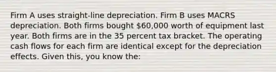 Firm A uses straight-line depreciation. Firm B uses MACRS depreciation. Both firms bought 60,000 worth of equipment last year. Both firms are in the 35 percent tax bracket. The operating cash flows for each firm are identical except for the depreciation effects. Given this, you know the: