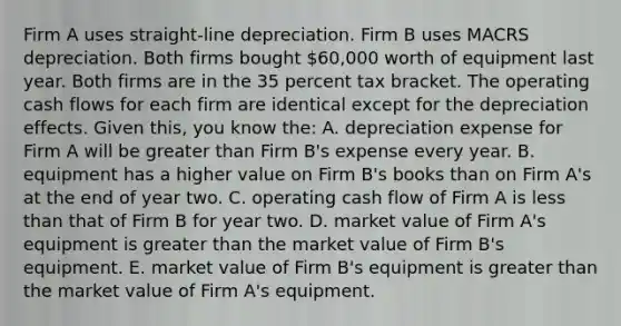 Firm A uses straight-line depreciation. Firm B uses MACRS depreciation. Both firms bought 60,000 worth of equipment last year. Both firms are in the 35 percent tax bracket. The operating cash flows for each firm are identical except for the depreciation effects. Given this, you know the: A. depreciation expense for Firm A will be greater than Firm B's expense every year. B. equipment has a higher value on Firm B's books than on Firm A's at the end of year two. C. operating cash flow of Firm A is less than that of Firm B for year two. D. market value of Firm A's equipment is greater than the market value of Firm B's equipment. E. market value of Firm B's equipment is greater than the market value of Firm A's equipment.