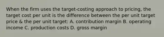 When the firm uses the target-costing approach to pricing, the target cost per unit is the difference between the per unit target price & the per unit target: A. contribution margin B. operating income C. production costs D. gross margin