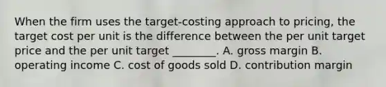 When the firm uses the target-costing approach to pricing, the target cost per unit is the difference between the per unit target price and the per unit target ________. A. gross margin B. operating income C. cost of goods sold D. contribution margin