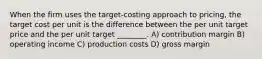 When the firm uses the target-costing approach to pricing, the target cost per unit is the difference between the per unit target price and the per unit target ________. A) contribution margin B) operating income C) production costs D) gross margin