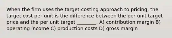 When the firm uses the target-costing approach to pricing, the target cost per unit is the difference between the per unit target price and the per unit target ________. A) contribution margin B) operating income C) production costs D) gross margin