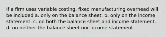 If a firm uses variable costing, fixed manufacturing overhead will be included a. only on the balance sheet. b. only on the <a href='https://www.questionai.com/knowledge/kCPMsnOwdm-income-statement' class='anchor-knowledge'>income statement</a>. c. on both the balance sheet and income statement. d. on neither the balance sheet nor income statement.