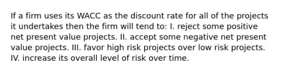 If a firm uses its WACC as the discount rate for all of the projects it undertakes then the firm will tend to: I. reject some positive net present value projects. II. accept some negative net present value projects. III. favor high risk projects over low risk projects. IV. increase its overall level of risk over time.