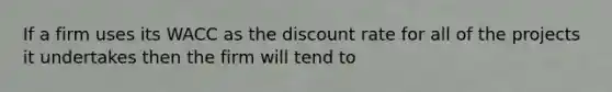 If a firm uses its WACC as the discount rate for all of the projects it undertakes then the firm will tend to