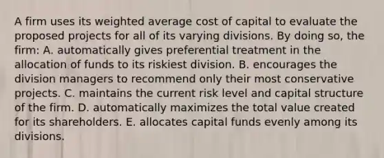 A firm uses its weighted average cost of capital to evaluate the proposed projects for all of its varying divisions. By doing so, the firm: A. automatically gives preferential treatment in the allocation of funds to its riskiest division. B. encourages the division managers to recommend only their most conservative projects. C. maintains the current risk level and capital structure of the firm. D. automatically maximizes the total value created for its shareholders. E. allocates capital funds evenly among its divisions.