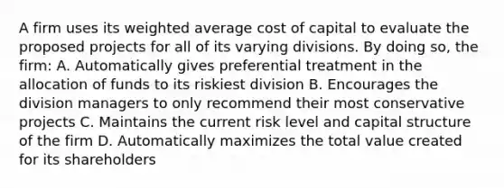 A firm uses its <a href='https://www.questionai.com/knowledge/koL1NUNNcJ-weighted-average' class='anchor-knowledge'>weighted average</a> cost of capital to evaluate the proposed projects for all of its varying divisions. By doing so, the firm: A. Automatically gives preferential treatment in the allocation of funds to its riskiest division B. Encourages the division managers to only recommend their most conservative projects C. Maintains the current risk level and capital structure of the firm D. Automatically maximizes the total value created for its shareholders