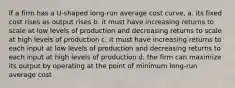 If a firm has a U-shaped long-run average cost curve, a. its fixed cost rises as output rises b. it must have increasing returns to scale at low levels of production and decreasing returns to scale at high levels of production c. it must have increasing returns to each input at low levels of production and decreasing returns to each input at high levels of production d. the firm can maximize its output by operating at the point of minimum long-run average cost