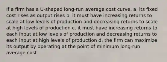 If a firm has a U-shaped long-run average cost curve, a. its fixed cost rises as output rises b. it must have increasing returns to scale at low levels of production and decreasing returns to scale at high levels of production c. it must have increasing returns to each input at low levels of production and decreasing returns to each input at high levels of production d. the firm can maximize its output by operating at the point of minimum long-run average cost