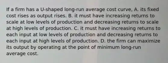 If a firm has a U-shaped long-run average cost curve, A. its fixed cost rises as output rises. B. it must have increasing returns to scale at low levels of production and decreasing returns to scale at high levels of production. C. it must have increasing returns to each input at low levels of production and decreasing returns to each input at high levels of production. D. the firm can maximize its output by operating at the point of minimum long-run average cost.