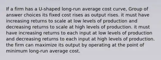 If a firm has a U-shaped long-run average cost curve, Group of answer choices its fixed cost rises as output rises. it must have increasing returns to scale at low levels of production and decreasing returns to scale at high levels of production. it must have increasing returns to each input at low levels of production and decreasing returns to each input at high levels of production. the firm can maximize its output by operating at the point of minimum long-run average cost.