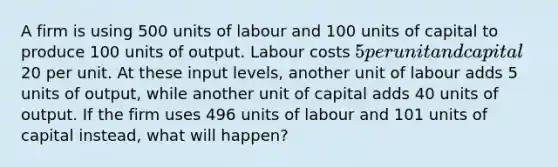 A firm is using 500 units of labour and 100 units of capital to produce 100 units of output. Labour costs 5 per unit and capital20 per unit. At these input levels, another unit of labour adds 5 units of output, while another unit of capital adds 40 units of output. If the firm uses 496 units of labour and 101 units of capital instead, what will happen?