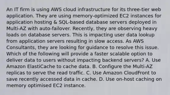 An IT firm is using AWS cloud infrastructure for its three-tier web application. They are using memory-optimized EC2 instances for application hosting & SQL-based database servers deployed in Multi-AZ with auto-failover. Recently, they are observing heavy loads on database servers. This is impacting user data lookup from application servers resulting in slow access. As AWS Consultants, they are looking for guidance to resolve this issue. Which of the following will provide a faster scalable option to deliver data to users without impacting backend servers? A. Use Amazon ElastiCache to cache data. B. Configure the Multi-AZ replicas to serve the read traffic. C. Use Amazon CloudFront to save recently accessed data in cache. D. Use on-host caching on memory optimised EC2 instance.