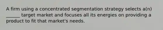 A firm using a concentrated segmentation strategy selects a(n) ______ target market and focuses all its energies on providing a product to fit that market's needs.