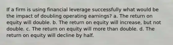 If a firm is using financial leverage successfully what would be the impact of doubling operating earnings? a. The return on equity will double. b. The return on equity will increase, but not double. c. The return on equity will more than double. d. The return on equity will decline by half.