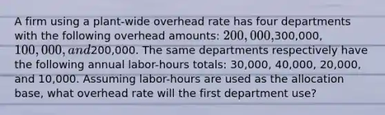 A firm using a plant-wide overhead rate has four departments with the following overhead amounts: 200,000,300,000, 100,000, and200,000. The same departments respectively have the following annual labor-hours totals: 30,000, 40,000, 20,000, and 10,000. Assuming labor-hours are used as the allocation base, what overhead rate will the first department use?