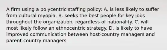 A firm using a polycentric staffing policy: A. is less likely to suffer from cultural myopia. B. seeks the best people for key jobs throughout the organization, regardless of nationality. C. will most likely follow an ethnocentric strategy. D. is likely to have improved communication between host-country managers and parent-country managers.