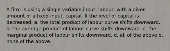 A firm is using a single variable input, labour, with a given amount of a fixed input, capital. If the level of capital is decreased, a. the total product of labour curve shifts downward. b. the average product of labour curve shifts downward. c. the marginal product of labour shifts downward. d. all of the above e. none of the above