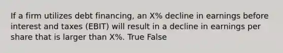 If a firm utilizes debt financing, an X% decline in earnings before interest and taxes (EBIT) will result in a decline in earnings per share that is larger than X%. True False