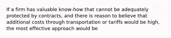 If a firm has valuable know-how that cannot be adequately protected by contracts, and there is reason to believe that additional costs through transportation or tariffs would be high, the most effective approach would be