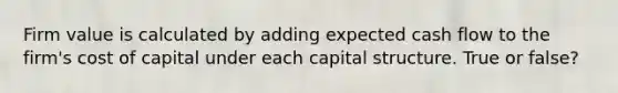 Firm value is calculated by adding expected cash flow to the firm's cost of capital under each capital structure. True or false?