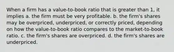 When a firm has a value-to-book ratio that is <a href='https://www.questionai.com/knowledge/ktgHnBD4o3-greater-than' class='anchor-knowledge'>greater than</a> 1, it implies a. the firm must be very profitable. b. the firm's shares may be overpriced, underpriced, or correctly priced, depending on how the value-to-book ratio compares to the market-to-book ratio. c. the firm's shares are overpriced. d. the firm's shares are underpriced.