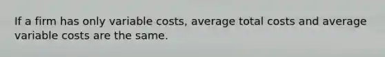 If a firm has only variable costs, average total costs and average variable costs are the same.