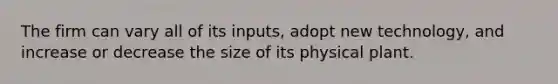 The firm can vary all of its inputs, adopt new technology, and increase or decrease the size of its physical plant.