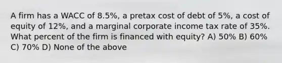 A firm has a WACC of 8.5%, a pretax cost of debt of 5%, a cost of equity of 12%, and a marginal corporate income tax rate of 35%. What percent of the firm is financed with equity? A) 50% B) 60% C) 70% D) None of the above