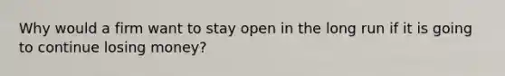 Why would a firm want to stay open in the long run if it is going to continue losing money?