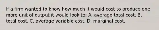 If a firm wanted to know how much it would cost to produce one more unit of output it would look to: A. average total cost. B. total cost. C. average variable cost. D. marginal cost.