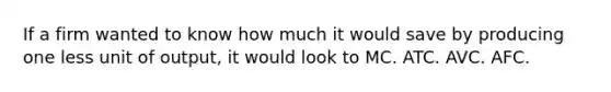 If a firm wanted to know how much it would save by producing one less unit of output, it would look to MC. ATC. AVC. AFC.