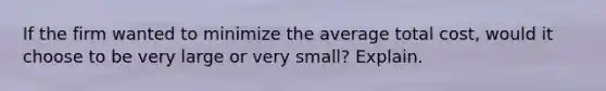 If the firm wanted to minimize the average total​ cost, would it choose to be very large or very​ small? Explain.