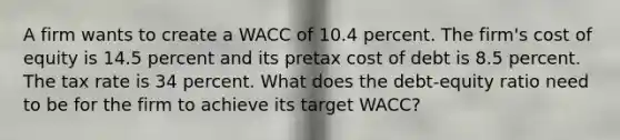 A firm wants to create a WACC of 10.4 percent. The firm's cost of equity is 14.5 percent and its pretax cost of debt is 8.5 percent. The tax rate is 34 percent. What does the debt-equity ratio need to be for the firm to achieve its target WACC?