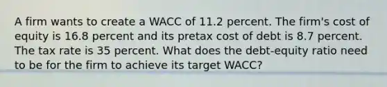 A firm wants to create a WACC of 11.2 percent. The firm's cost of equity is 16.8 percent and its pretax cost of debt is 8.7 percent. The tax rate is 35 percent. What does the debt-equity ratio need to be for the firm to achieve its target WACC?