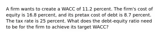 A firm wants to create a WACC of 11.2 percent. The firm's cost of equity is 16.8 percent, and its pretax cost of debt is 8.7 percent. The tax rate is 25 percent. What does the debt-equity ratio need to be for the firm to achieve its target WACC?