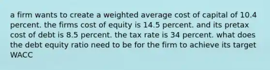 a firm wants to create a weighted average cost of capital of 10.4 percent. the firms cost of equity is 14.5 percent. and its pretax cost of debt is 8.5 percent. the tax rate is 34 percent. what does the debt equity ratio need to be for the firm to achieve its target WACC