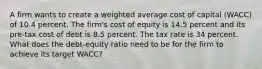 A firm wants to create a weighted average cost of capital (WACC) of 10.4 percent. The firm's cost of equity is 14.5 percent and its pre-tax cost of debt is 8.5 percent. The tax rate is 34 percent. What does the debt-equity ratio need to be for the firm to achieve its target WACC?