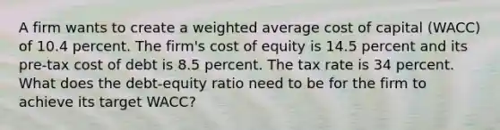 A firm wants to create a weighted average cost of capital (WACC) of 10.4 percent. The firm's cost of equity is 14.5 percent and its pre-tax cost of debt is 8.5 percent. The tax rate is 34 percent. What does the debt-equity ratio need to be for the firm to achieve its target WACC?