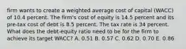 firm wants to create a weighted average cost of capital (WACC) of 10.4 percent. The firm's cost of equity is 14.5 percent and its pre-tax cost of debt is 8.5 percent. The tax rate is 34 percent. What does the debt-equity ratio need to be for the firm to achieve its target WACC? A. 0.51 B. 0.57 C. 0.62 D. 0.70 E. 0.86