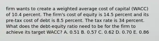 firm wants to create a weighted average cost of capital (WACC) of 10.4 percent. The firm's cost of equity is 14.5 percent and its pre-tax cost of debt is 8.5 percent. The tax rate is 34 percent. What does the debt-equity ratio need to be for the firm to achieve its target WACC? A. 0.51 B. 0.57 C. 0.62 D. 0.70 E. 0.86