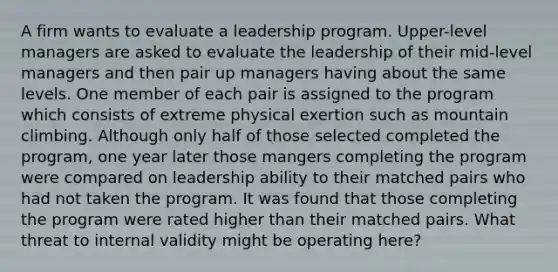 A firm wants to evaluate a leadership program. Upper-level managers are asked to evaluate the leadership of their mid-level managers and then pair up managers having about the same levels. One member of each pair is assigned to the program which consists of extreme physical exertion such as mountain climbing. Although only half of those selected completed the program, one year later those mangers completing the program were compared on leadership ability to their matched pairs who had not taken the program. It was found that those completing the program were rated higher than their matched pairs. What threat to internal validity might be operating here?