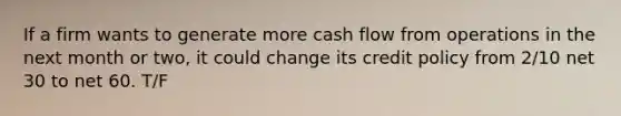 If a firm wants to generate more cash flow from operations in the next month or two, it could change its credit policy from 2/10 net 30 to net 60. T/F